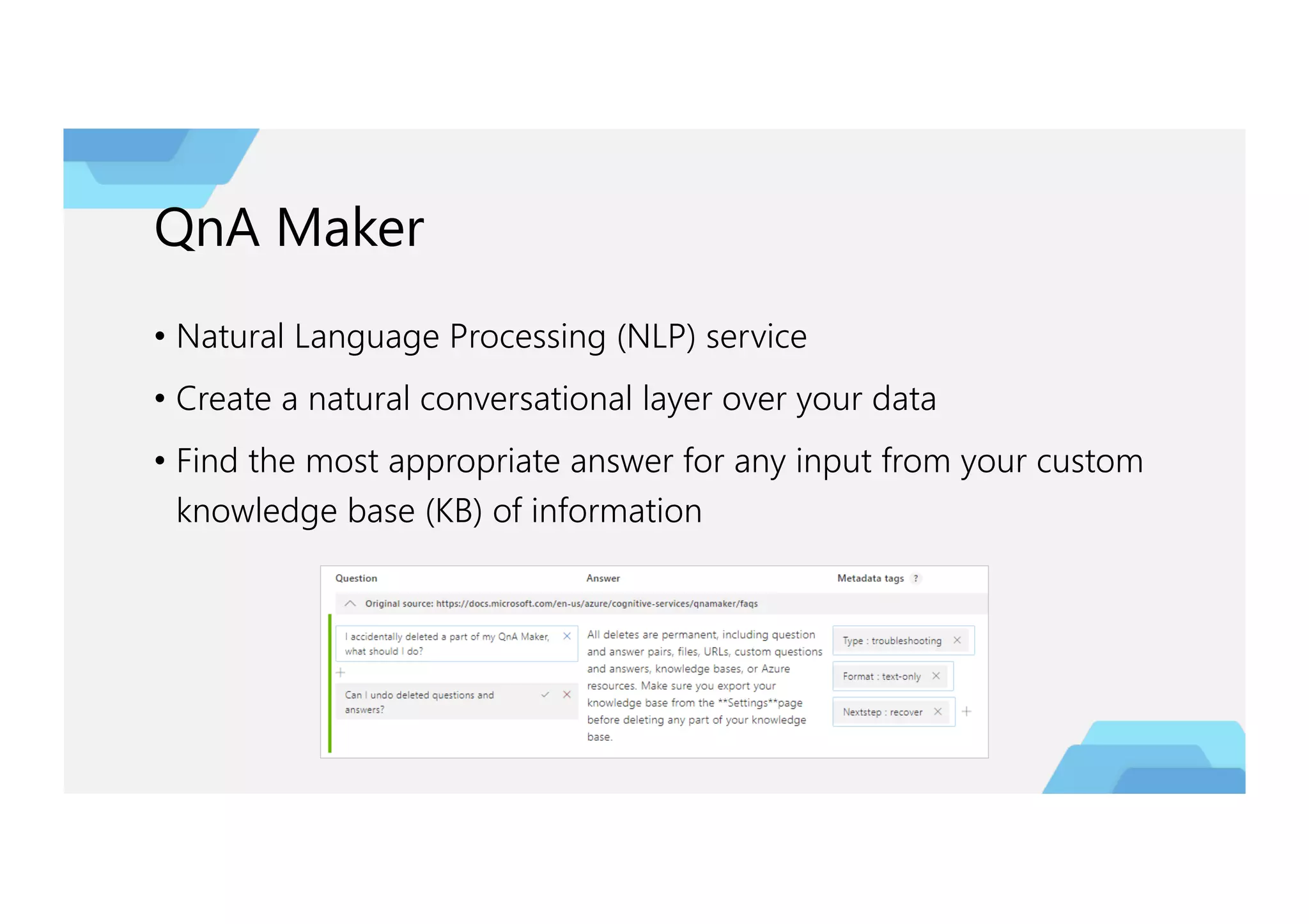 QnA Maker
• Natural Language Processing (NLP) service
• Create a natural conversational layer over your data
• Find the most appropriate answer for any input from your custom
knowledge base (KB) of information
 