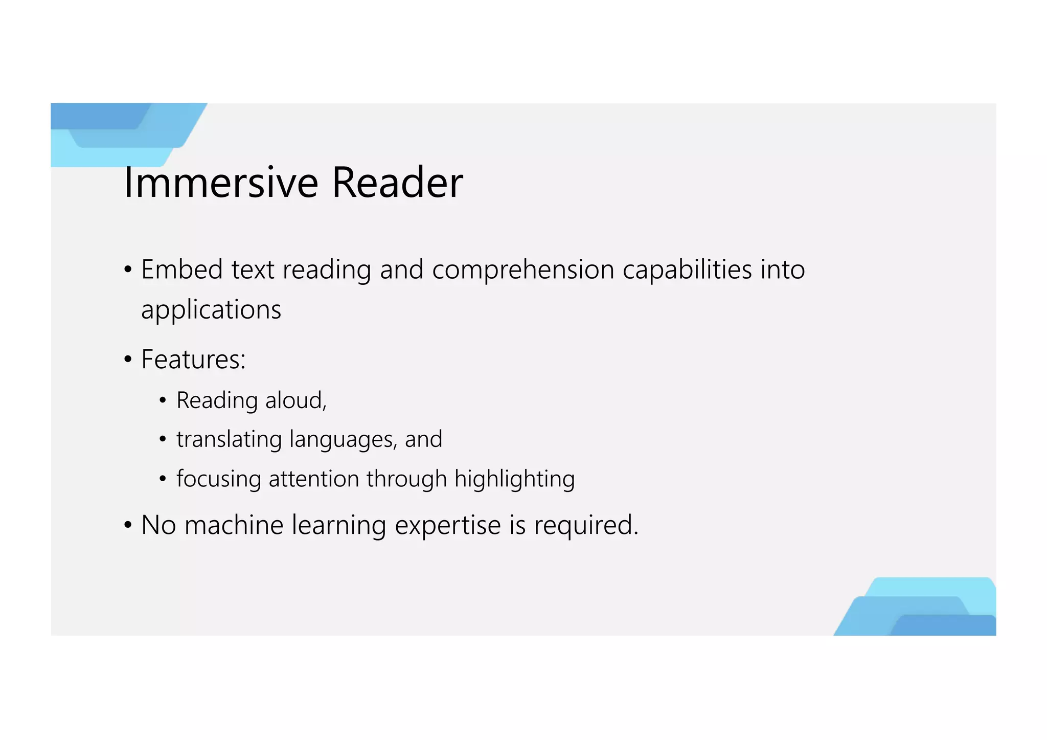 Immersive Reader
• Embed text reading and comprehension capabilities into
applications
• Features:
• Reading aloud,
• translating languages, and
• focusing attention through highlighting
• No machine learning expertise is required.
 