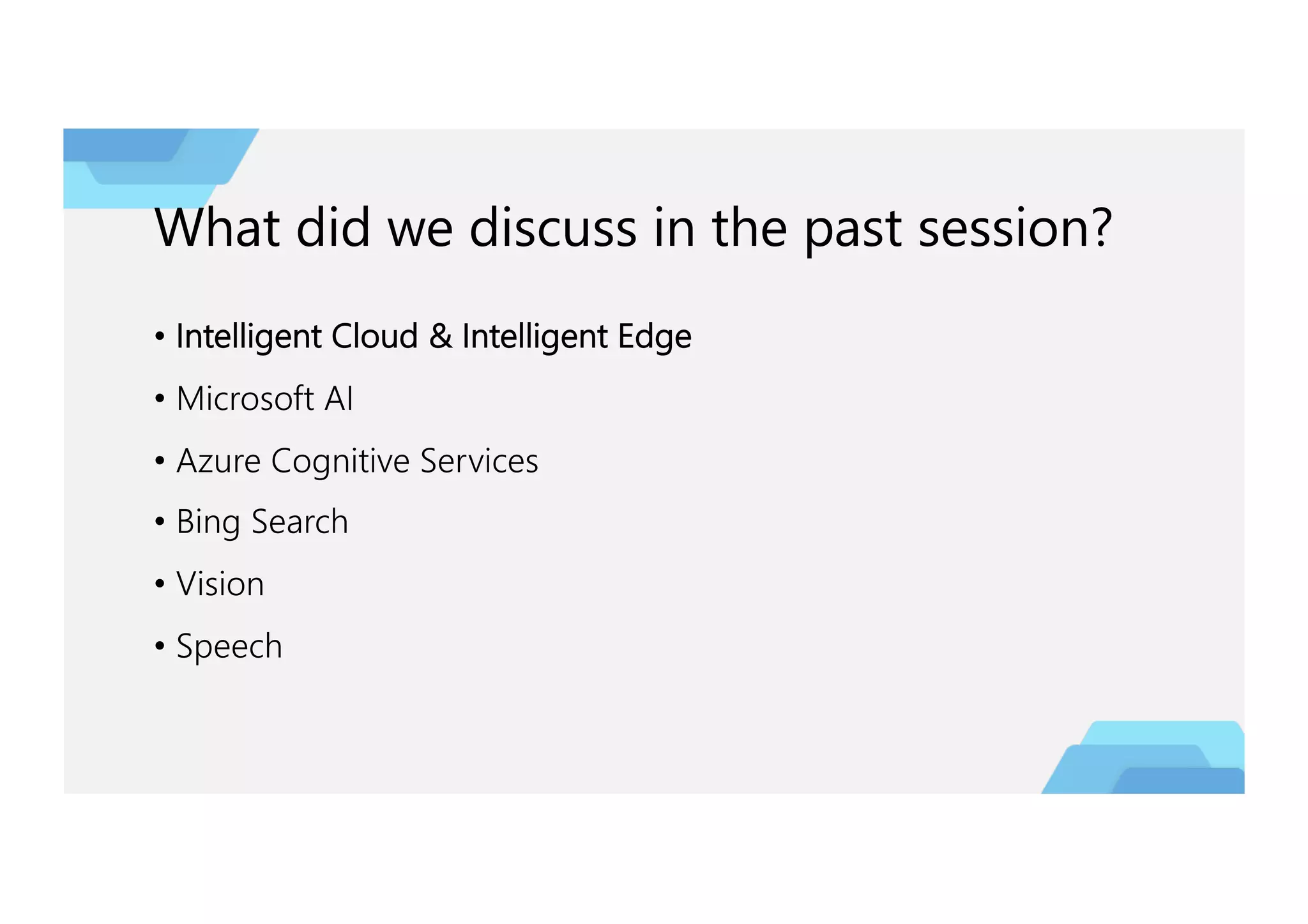 What did we discuss in the past session?
• Intelligent Cloud & Intelligent Edge
• Microsoft AI
• Azure Cognitive Services
• Bing Search
• Vision
• Speech
 