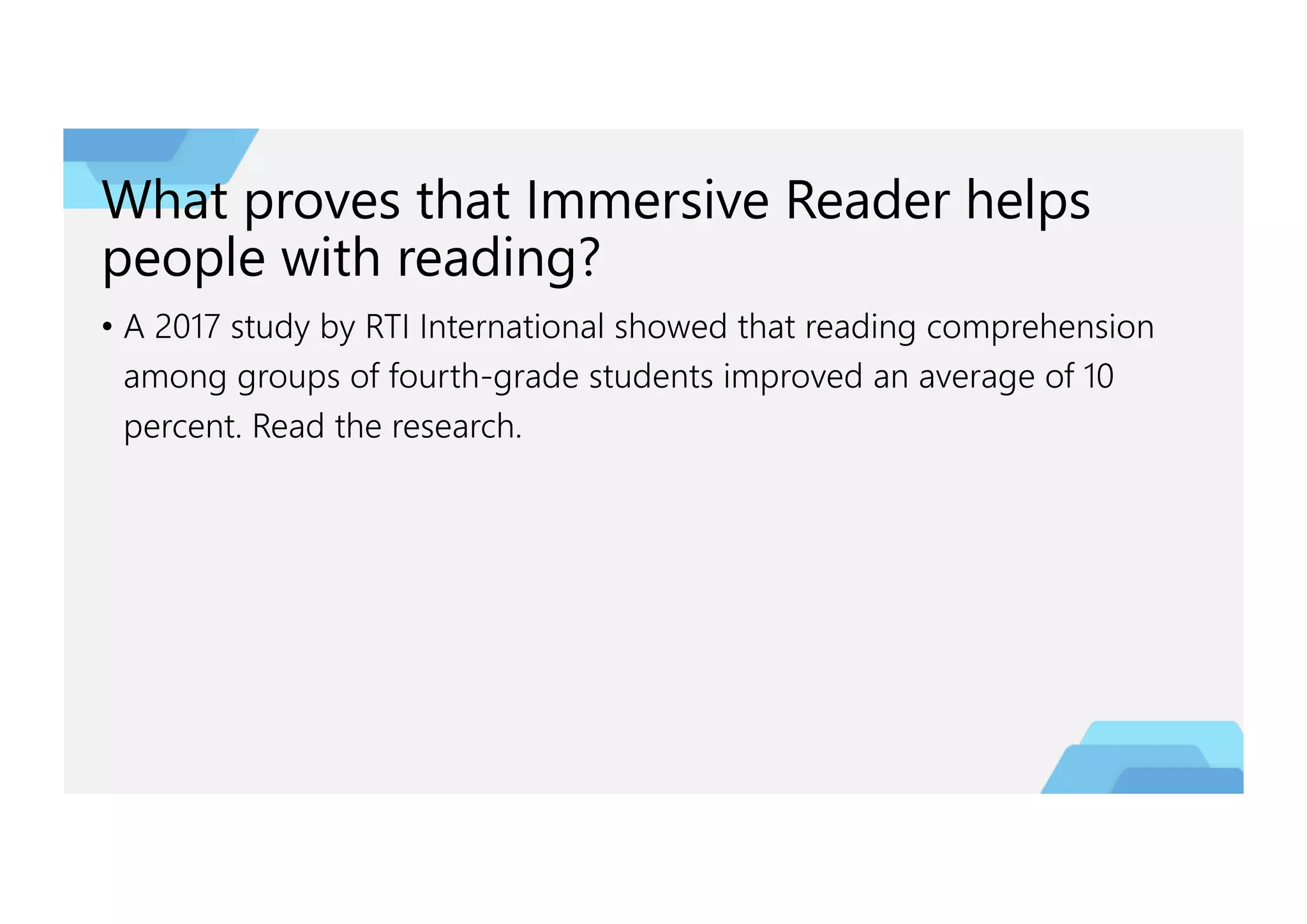 What proves that Immersive Reader helps
people with reading?
• A 2017 study by RTI International showed that reading comprehension
among groups of fourth-grade students improved an average of 10
percent. Read the research.
 