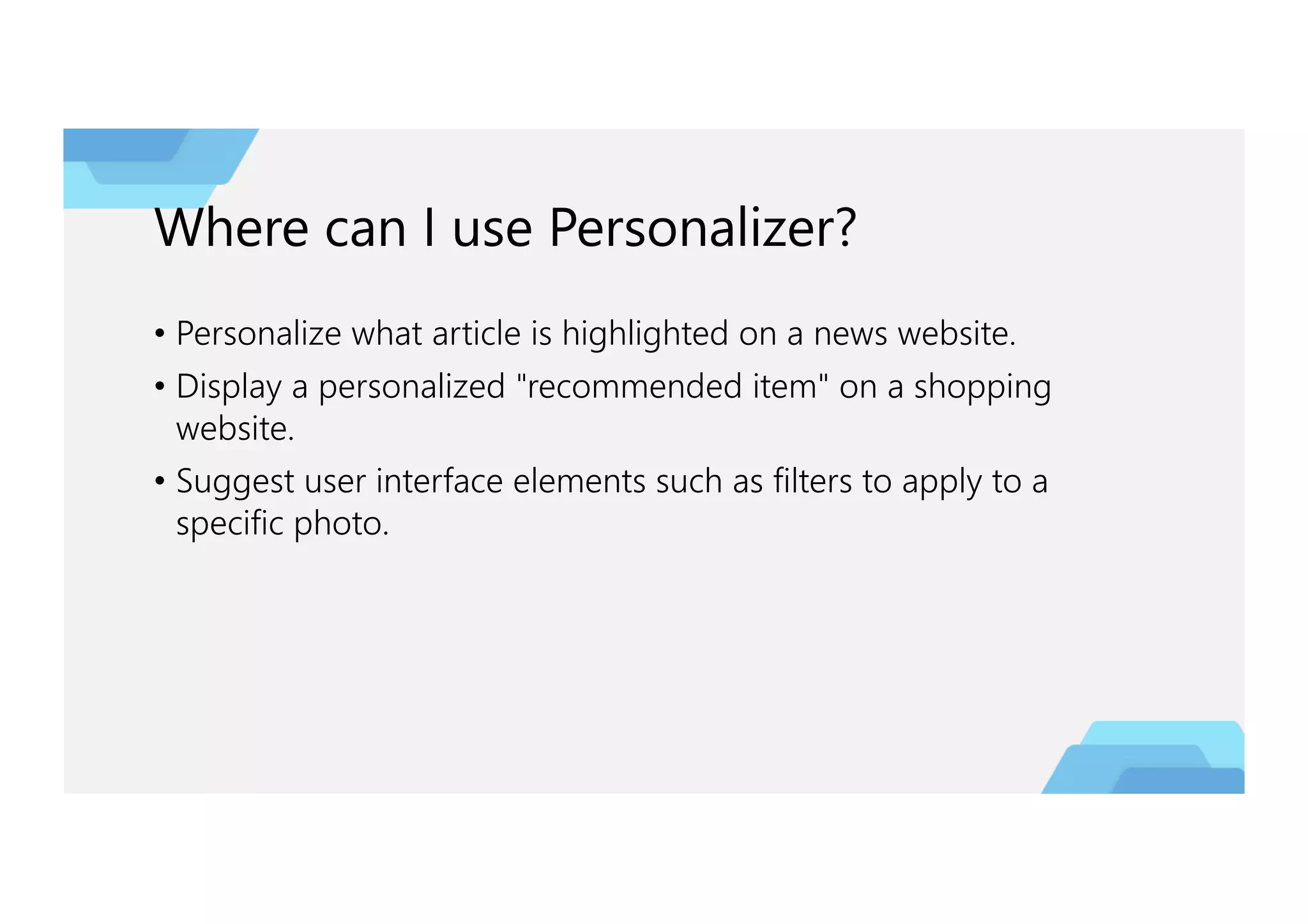 Where can I use Personalizer?
• Personalize what article is highlighted on a news website.
• Display a personalized "recommended item" on a shopping
website.
• Suggest user interface elements such as filters to apply to a
specific photo.
 