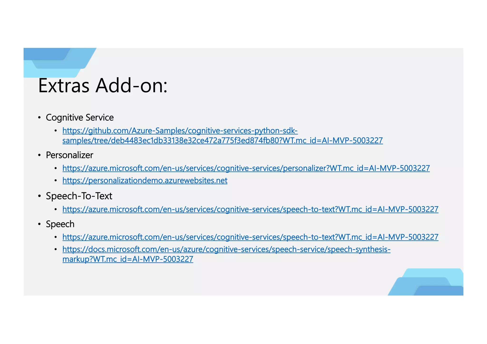 Extras Add-on:
• Cognitive Service
• https://github.com/Azure-Samples/cognitive-services-python-sdk-
samples/tree/deb4483ec1db33138e32ce472a775f3ed874fb80?WT.mc_id=AI-MVP-5003227
• Personalizer
• https://azure.microsoft.com/en-us/services/cognitive-services/personalizer?WT.mc_id=AI-MVP-5003227
• https://personalizationdemo.azurewebsites.net
• Speech-To-Text
• https://azure.microsoft.com/en-us/services/cognitive-services/speech-to-text?WT.mc_id=AI-MVP-5003227
• Speech
• https://azure.microsoft.com/en-us/services/cognitive-services/speech-to-text?WT.mc_id=AI-MVP-5003227
• https://docs.microsoft.com/en-us/azure/cognitive-services/speech-service/speech-synthesis-
markup?WT.mc_id=AI-MVP-5003227
 