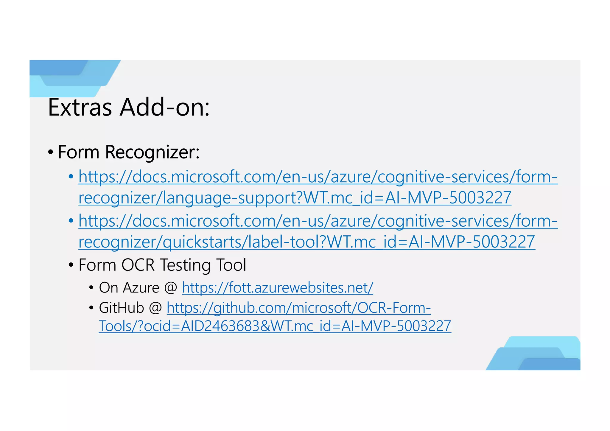 Extras Add-on:
• Form Recognizer:
• https://docs.microsoft.com/en-us/azure/cognitive-services/form-
recognizer/language-support?WT.mc_id=AI-MVP-5003227
• https://docs.microsoft.com/en-us/azure/cognitive-services/form-
recognizer/quickstarts/label-tool?WT.mc_id=AI-MVP-5003227
• Form OCR Testing Tool
• On Azure @ https://fott.azurewebsites.net/
• GitHub @ https://github.com/microsoft/OCR-Form-
Tools/?ocid=AID2463683&WT.mc_id=AI-MVP-5003227
 