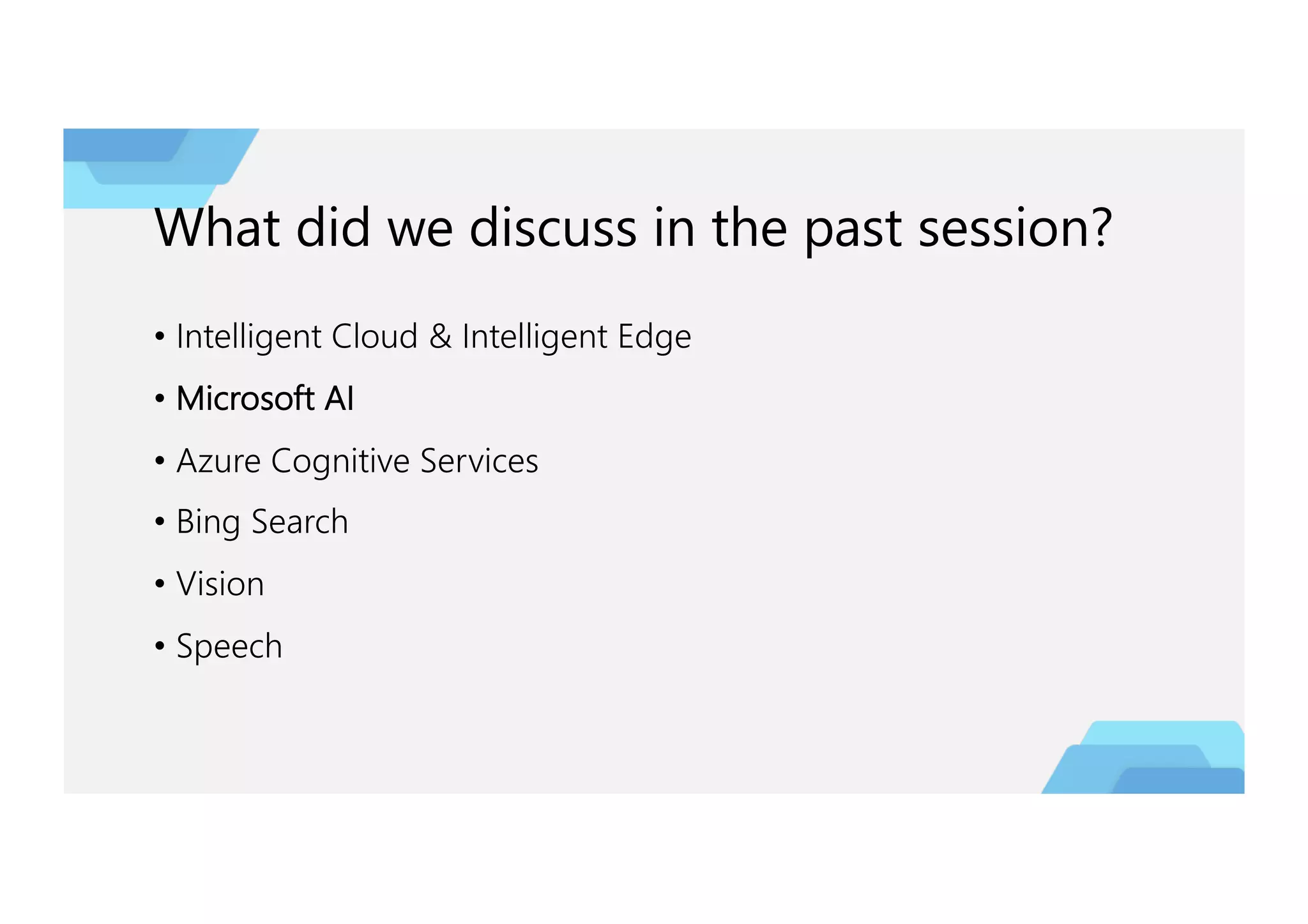 What did we discuss in the past session?
• Intelligent Cloud & Intelligent Edge
• Microsoft AI
• Azure Cognitive Services
• Bing Search
• Vision
• Speech
 