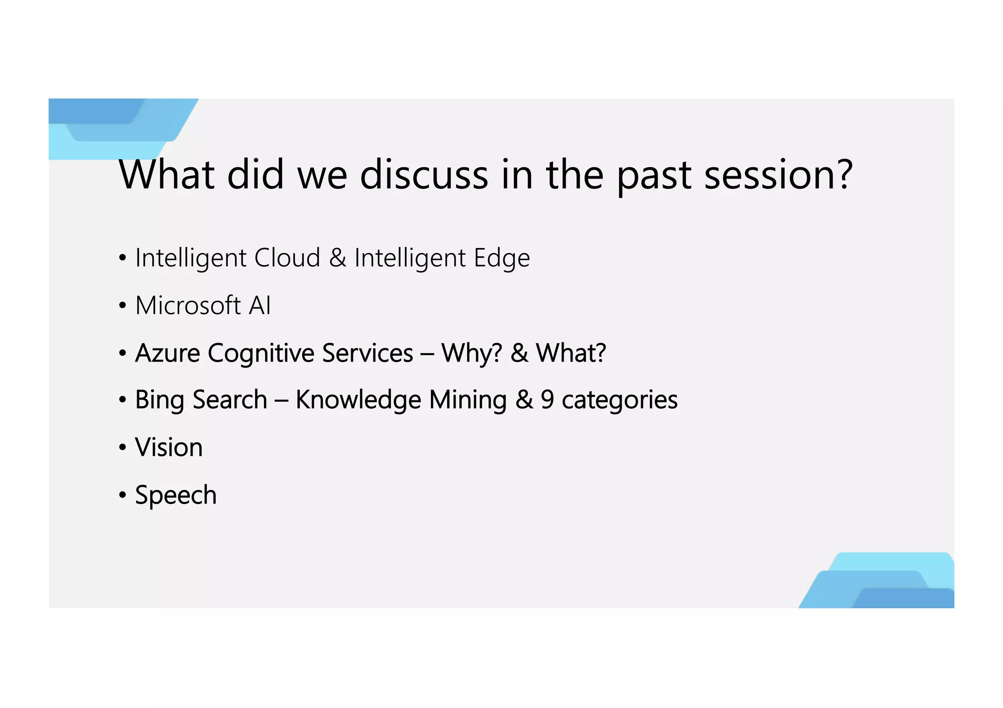 What did we discuss in the past session?
• Intelligent Cloud & Intelligent Edge
• Microsoft AI
• Azure Cognitive Services – Why? & What?
• Bing Search – Knowledge Mining & 9 categories
• Vision
• Speech
 