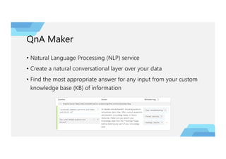 QnA Maker
• Natural Language Processing (NLP) service
• Create a natural conversational layer over your data
• Find the most appropriate answer for any input from your custom
knowledge base (KB) of information
 