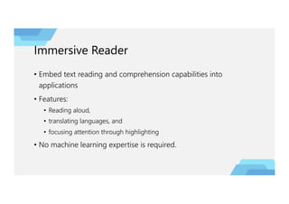 Immersive Reader
• Embed text reading and comprehension capabilities into
applications
• Features:
• Reading aloud,
• translating languages, and
• focusing attention through highlighting
• No machine learning expertise is required.
 