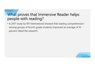 What proves that Immersive Reader helps
people with reading?
• A 2017 study by RTI International showed that reading comprehension
among groups of fourth-grade students improved an average of 10
percent. Read the research.
 