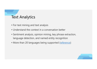 Text Analytics
• For text mining and text analysis
• Understand the context in a conversation better
• Sentiment analysis, opinion mining, key phrase extraction,
language detection, and named entity recognition
• More than 20 languages being supported (reference)
 