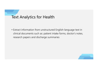 Text Analytics for Health
• Extract information from unstructured English-language text in
clinical documents such as: patient intake forms, doctor's notes,
research papers and discharge summaries
 