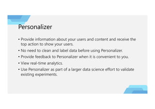 Personalizer
• Provide information about your users and content and receive the
top action to show your users.
• No need to clean and label data before using Personalizer.
• Provide feedback to Personalizer when it is convenient to you.
• View real-time analytics.
• Use Personalizer as part of a larger data science effort to validate
existing experiments.
 