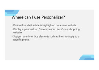 Where can I use Personalizer?
• Personalize what article is highlighted on a news website.
• Display a personalized "recommended item" on a shopping
website.
• Suggest user interface elements such as filters to apply to a
specific photo.
 
