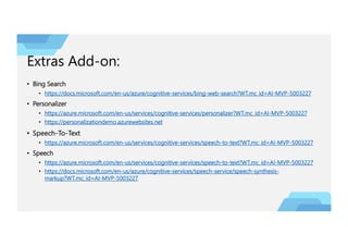 Extras Add-on:
• Bing Search
• https://docs.microsoft.com/en-us/azure/cognitive-services/bing-web-search?WT.mc_id=AI-MVP-5003227
• Personalizer
• https://azure.microsoft.com/en-us/services/cognitive-services/personalizer?WT.mc_id=AI-MVP-5003227
• https://personalizationdemo.azurewebsites.net
• Speech-To-Text
• https://azure.microsoft.com/en-us/services/cognitive-services/speech-to-text?WT.mc_id=AI-MVP-5003227
• Speech
• https://azure.microsoft.com/en-us/services/cognitive-services/speech-to-text?WT.mc_id=AI-MVP-5003227
• https://docs.microsoft.com/en-us/azure/cognitive-services/speech-service/speech-synthesis-
markup?WT.mc_id=AI-MVP-5003227
 