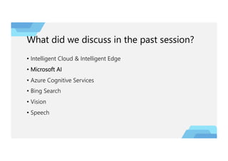 What did we discuss in the past session?
• Intelligent Cloud & Intelligent Edge
• Microsoft AI
• Azure Cognitive Services
• Bing Search
• Vision
• Speech
 