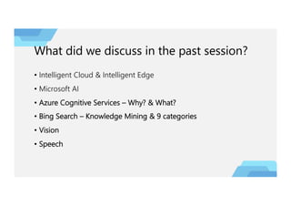 What did we discuss in the past session?
• Intelligent Cloud & Intelligent Edge
• Microsoft AI
• Azure Cognitive Services – Why? & What?
• Bing Search – Knowledge Mining & 9 categories
• Vision
• Speech
 
