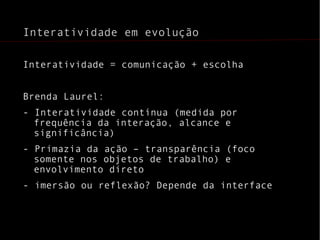 Interatividade em evolução Interatividade = comunicação + escolha Brenda Laurel:  - Interatividade contínua (medida por frequência da interação, alcance e significância) - Primazia da ação – transparência (foco somente nos objetos de trabalho) e envolvimento direto - imersão ou reflexão? Depende da interface 