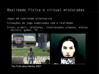 Realidade física e virtual misturadas Jogos de realidade alternativa Situações de jogo combinadas com a realidade Sites, e-mail, telefones, intervenções urbanas, mídias sociais, games, TV... The Truth about Marika, 2007 