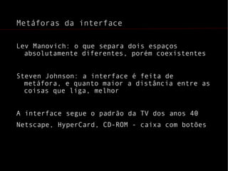 Metáforas da interface Lev Manovich: o que separa dois espaços absolutamente diferentes, porém coexistentes Steven Johnson: a interface é feita de metáfora, e quanto maior a distância entre as coisas que liga, melhor A interface segue o padrão da TV dos anos 40 Netscape, HyperCard, CD-ROM - caixa com botões 