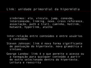 Link: unidade primordial da hipermídia sinônimos: elo, vínculo, jump, conexão, interconexão, linking, nexo, cross reference, associação, path e trail, caminho, hotlink, hotword, hyperlink, atalho inter-relação entre conteúdos e entre usuários e conteúdos Steven Johnson: link é nova forma significante de pontuação do hipertexto. nova gramática e sintaxe. George Landow: link é o que permite o acesso ou a navegação para qualquer conteúdo a partir de outro selecionado dentro do hipertexto. Leitura e reescrita 