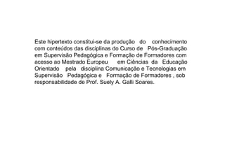Este hipertexto constitui-se da produção  do  conhecimento com conteúdos das disciplinas do Curso de  Pós-Graduação  em Supervisão Pedagógica e Formação de Formadores com  acesso ao Mestrado Europeu  em Ciências  da  Educação  Orientado  pela  disciplina Comunicação e Tecnologias em  Supervisão  Pedagógica e  Formação de Formadores , sob  responsabilidade de Prof. Suely A. Galli Soares. 