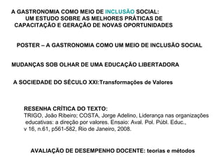 A GASTRONOMIA COMO MEIO DE  INCLUSÃO  SOCIAL:   UM ESTUDO SOBRE AS MELHORES PRÁTICAS DE  CAPACITAÇÃO E GERAÇÃO DE NOVAS OPORTUNIDADES   POSTER – A GASTRONOMIA COMO UM MEIO DE INCLUSÃO SOCIAL MUDANÇAS SOB OLHAR DE UMA EDUCAÇÃO LIBERTADORA   A SOCIEDADE DO SÉCULO XXI:Transformações de Valores RESENHA CRÍTICA DO TEXTO: TRIGO, João Ribeiro; COSTA, Jorge Adelino, Liderança nas organizações educativas: a direção por valores. Ensaio: Aval. Pol. Públ. Educ.,  v 16, n.61, p561-582, Rio de Janeiro, 2008.  AVALIAÇÃO DE DESEMPENHO DOCENTE: teorias e métodos   