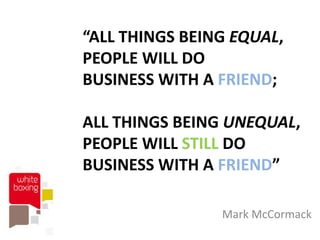 “ALL THINGS BEING EQUAL,
PEOPLE WILL DO
BUSINESS WITH A FRIEND;

ALL THINGS BEING UNEQUAL,
PEOPLE WILL STILL DO
BUSINESS WITH A FRIEND”

                Mark McCormack
 