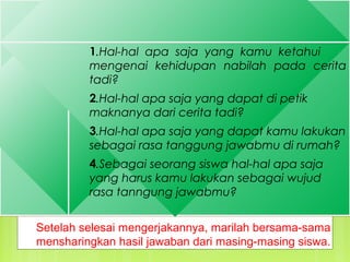 1.Hal-hal apa saja yang kamu ketahui
mengenai kehidupan nabilah pada cerita
tadi?
2.Hal-hal apa saja yang dapat di petik
maknanya dari cerita tadi?
3.Hal-hal apa saja yang dapat kamu lakukan
sebagai rasa tanggung jawabmu di rumah?
4.Sebagai seorang siswa hal-hal apa saja
yang harus kamu lakukan sebagai wujud
rasa tanngung jawabmu?
1.Hal-hal apa saja yang kamu ketahui
mengenai kehidupan nabilah pada cerita
tadi?
2.Hal-hal apa saja yang dapat di petik
maknanya dari cerita tadi?
3.Hal-hal apa saja yang dapat kamu lakukan
sebagai rasa tanggung jawabmu di rumah?
4.Sebagai seorang siswa hal-hal apa saja
yang harus kamu lakukan sebagai wujud
rasa tanngung jawabmu?
Setelah selesai mengerjakannya, marilah bersama-sama
mensharingkan hasil jawaban dari masing-masing siswa.
 