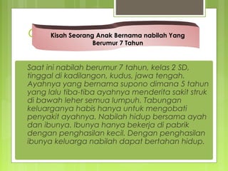 Cerita
Saat ini nabilah berumur 7 tahun, kelas 2 SD,
tinggal di kadilangon, kudus, jawa tengah.
Ayahnya yang bernama supono dimana 5 tahun
yang lalu tiba-tiba ayahnya menderita sakit struk
di bawah leher semua lumpuh. Tabungan
keluarganya habis hanya untuk mengobati
penyakit ayahnya. Nabilah hidup bersama ayah
dan ibunya. Ibunya hanya bekerja di pabrik
dengan penghasilan kecil. Dengan penghasilan
ibunya keluarga nabilah dapat bertahan hidup.
Kisah Seorang Anak Bernama nabilah Yang
Berumur 7 Tahun
 