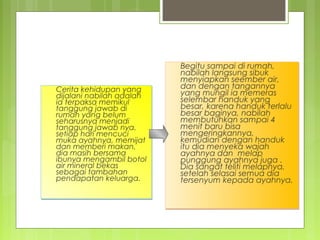 Cerita kehidupan yang
dijalani nabilah adalah
ia terpaksa memikul
tanggung jawab di
rumah yang belum
seharusnya menjadi
tanggung jawab nya.
setiap hari mencuci
muka ayahnya, memijat
dan memberi makan,
dia masih bersama
ibunya mengambil botol
air mineral bekas
sebagai tambahan
pendapatan keluarga.
Cerita kehidupan yang
dijalani nabilah adalah
ia terpaksa memikul
tanggung jawab di
rumah yang belum
seharusnya menjadi
tanggung jawab nya.
setiap hari mencuci
muka ayahnya, memijat
dan memberi makan,
dia masih bersama
ibunya mengambil botol
air mineral bekas
sebagai tambahan
pendapatan keluarga.
Begitu sampai di rumah,
nabilah langsung sibuk
menyiapkan seember air,
dan dengan tangannya
yang mungil ia memeras
selembar handuk yang
besar, karena handuk terlalu
besar baginya, nabilah
membutuhkan sampai 4
menit baru bisa
mengeringkannya,
kemudian dengan handuk
itu dia menyeka wajah
ayahnya dan melap
punggung ayahnya juga .
Dia sangat teliti melapnya,
setelah selasai semua dia
tersenyum kepada ayahnya.
Begitu sampai di rumah,
nabilah langsung sibuk
menyiapkan seember air,
dan dengan tangannya
yang mungil ia memeras
selembar handuk yang
besar, karena handuk terlalu
besar baginya, nabilah
membutuhkan sampai 4
menit baru bisa
mengeringkannya,
kemudian dengan handuk
itu dia menyeka wajah
ayahnya dan melap
punggung ayahnya juga .
Dia sangat teliti melapnya,
setelah selasai semua dia
tersenyum kepada ayahnya.
 