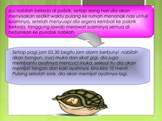 Ibu nabilah bekerja di pabrik, setiap siang hari dia akan
menyisakan sedikit waktu pulang ke rumah menanak nasi untuk
suaminya, setelah menyuapi dia segera kembali ke pabrik
bekerja, tanggung jawab merawat suaminya semua di
bebankan ke pundak nabilah.
Setiap pagi jam 05.30 begitu jam alarm berbunyi nabilah
akan bangun, cuci muka dan sikat gigi, dia juga
membantu ayahnya mencuci muka, selesai itu dia akan
memijat tangan dan kaki ayahnya, kira-kira 10 menit.
Pulang sekolah sore, dia akan memijat ayahnya lagi,
 