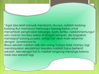 “Agar bisa lebih banyak membantu ibunya, nabilah kadang-
kadang ikut mamanya memungut barang bekas untuk
menambah penghasilan keluarga. Suatu ketika, nabilahmemungut
satu mainan boneka bekas di tempat sampah, dia bagaikan
mendapat barang pusaka, setiap hari akan main sebentar
dengan bonekanya itu.
Biaya sekolah nabilah naik dan orang tuanya tidak mampu lagi
membiayakan sekolahnya terpaksa nabilah harus berhenti
sekolah. Mendengar hal itu nabilah langsung menangis karena
tidak bisa sekolah lagi.
“Agar bisa lebih banyak membantu ibunya, nabilah kadang-
kadang ikut mamanya memungut barang bekas untuk
menambah penghasilan keluarga. Suatu ketika, nabilahmemungut
satu mainan boneka bekas di tempat sampah, dia bagaikan
mendapat barang pusaka, setiap hari akan main sebentar
dengan bonekanya itu.
Biaya sekolah nabilah naik dan orang tuanya tidak mampu lagi
membiayakan sekolahnya terpaksa nabilah harus berhenti
sekolah. Mendengar hal itu nabilah langsung menangis karena
tidak bisa sekolah lagi.
 