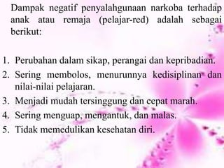 Dampak negatif penyalahgunaan narkoba terhadap
anak atau remaja (pelajar-red) adalah sebagai
berikut:
1. Perubahan dalam sikap, perangai dan kepribadian.
2. Sering membolos, menurunnya kedisiplinan dan
nilai-nilai pelajaran.
3. Menjadi mudah tersinggung dan cepat marah.
4. Sering menguap, mengantuk, dan malas.
5. Tidak memedulikan kesehatan diri.
 