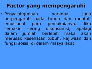 Factor yang mempengaruhi
• Penyalahgunaan narkoba juga
berpengaruh pada tubuh dan mental-
emosional para pemakaianya. Jika
semakin sering dikonsumsi, apalagi
dalam jumlah berlebih maka akan
merusak kesehatan tubuh, kejiwaan dan
fungsi sosial di dalam masyarakat.
 