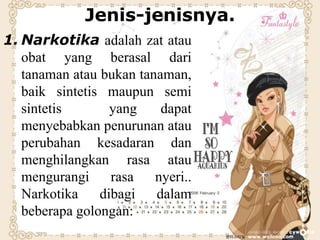 Jenis-jenisnya.
1. Narkotika adalah zat atau
obat yang berasal dari
tanaman atau bukan tanaman,
baik sintetis maupun semi
sintetis yang dapat
menyebabkan penurunan atau
perubahan kesadaran dan
menghilangkan rasa atau
mengurangi rasa nyeri..
Narkotika dibagi dalam
beberapa golongan:
 