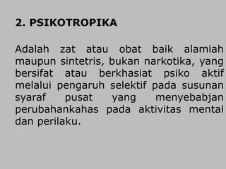 2. PSIKOTROPIKA
Adalah zat atau obat baik alamiah
maupun sintetris, bukan narkotika, yang
bersifat atau berkhasiat psiko aktif
melalui pengaruh selektif pada susunan
syaraf pusat yang menyebabjan
perubahankahas pada aktivitas mental
dan perilaku.
 
