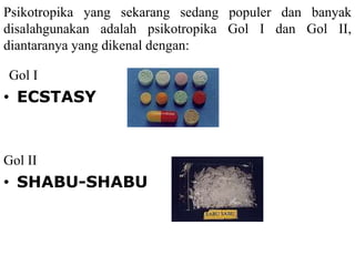 Psikotropika yang sekarang sedang populer dan banyak
disalahgunakan adalah psikotropika Gol I dan Gol II,
diantaranya yang dikenal dengan:
Gol I
• ECSTASY
Gol II
• SHABU-SHABU
 