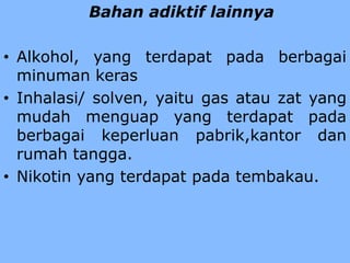 Bahan adiktif lainnya
• Alkohol, yang terdapat pada berbagai
minuman keras
• Inhalasi/ solven, yaitu gas atau zat yang
mudah menguap yang terdapat pada
berbagai keperluan pabrik,kantor dan
rumah tangga.
• Nikotin yang terdapat pada tembakau.
 