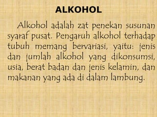 ALKOHOL
Alkohol adalah zat penekan susunan
syaraf pusat. Pengaruh alkohol terhadap
tubuh memang bervariasi, yaitu: jenis
dan jumlah alkohol yang dikonsumsi,
usia, berat badan dan jenis kelamin, dan
makanan yang ada di dalam lambung.
 