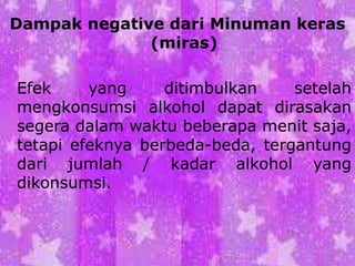 Dampak negative dari Minuman keras
(miras)
Efek yang ditimbulkan setelah
mengkonsumsi alkohol dapat dirasakan
segera dalam waktu beberapa menit saja,
tetapi efeknya berbeda-beda, tergantung
dari jumlah / kadar alkohol yang
dikonsumsi.
 
