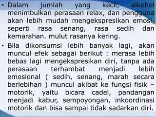• Dalam jumlah yang kecil, alkohol
menimbulkan perasaan relax, dan pengguna
akan lebih mudah mengekspresikan emosi,
seperti rasa senang, rasa sedih dan
kemarahan. mulut rasanya kering.
• Bila dikonsumsi lebih banyak lagi, akan
muncul efek sebagai berikut : merasa lebih
bebas lagi mengekspresikan diri, tanpa ada
perasaan terhambat menjadi lebih
emosional ( sedih, senang, marah secara
berlebihan ) muncul akibat ke fungsi fisik –
motorik, yaitu bicara cadel, pandangan
menjadi kabur, sempoyongan, inkoordinasi
motorik dan bisa sampai tidak sadarkan diri.
 