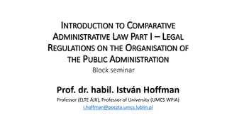 INTRODUCTION TO COMPARATIVE
ADMINISTRATIVE LAW PART I – LEGAL
REGULATIONS ON THE ORGANISATION OF
THE PUBLIC ADMINISTRATION
Prof. dr. habil. István Hoffman
Professor (ELTE ÁJK), Professor of University (UMCS WPiA)
i.hoffman@poczta.umcs.lublin.pl
Block seminar
 