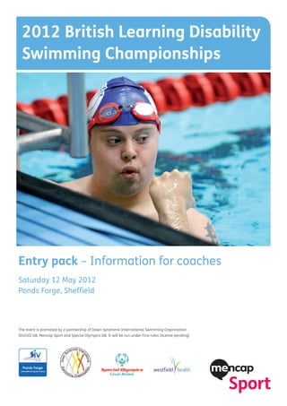 2012 British Learning Disability
 Swimming Championships




Entry pack – Information for coaches
Saturday 12 May 2012
Ponds Forge, Sheffield



The event is promoted by a partnership of Down Syndrome International Swimming Organisation
(DSISO) GB, Mencap Sport and Special Olympics GB. It will be run under Fina rules (license pending)
 