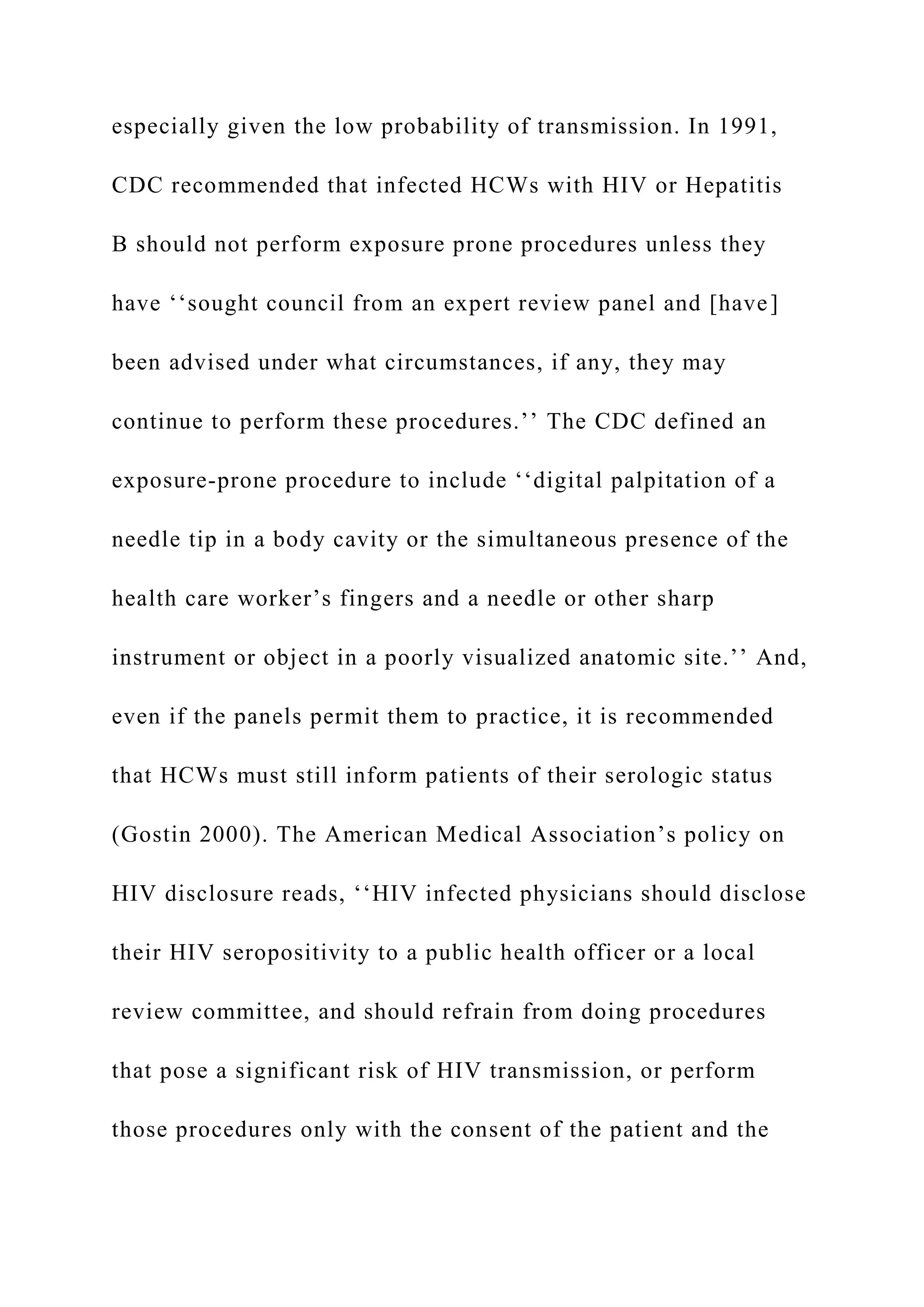 especially given the low probability of transmission. In 1991,
CDC recommended that infected HCWs with HIV or Hepatitis
B should not perform exposure prone procedures unless they
have ‘‘sought council from an expert review panel and [have]
been advised under what circumstances, if any, they may
continue to perform these procedures.’’ The CDC defined an
exposure-prone procedure to include ‘‘digital palpitation of a
needle tip in a body cavity or the simultaneous presence of the
health care worker’s fingers and a needle or other sharp
instrument or object in a poorly visualized anatomic site.’’ And,
even if the panels permit them to practice, it is recommended
that HCWs must still inform patients of their serologic status
(Gostin 2000). The American Medical Association’s policy on
HIV disclosure reads, ‘‘HIV infected physicians should disclose
their HIV seropositivity to a public health officer or a local
review committee, and should refrain from doing procedures
that pose a significant risk of HIV transmission, or perform
those procedures only with the consent of the patient and the
 