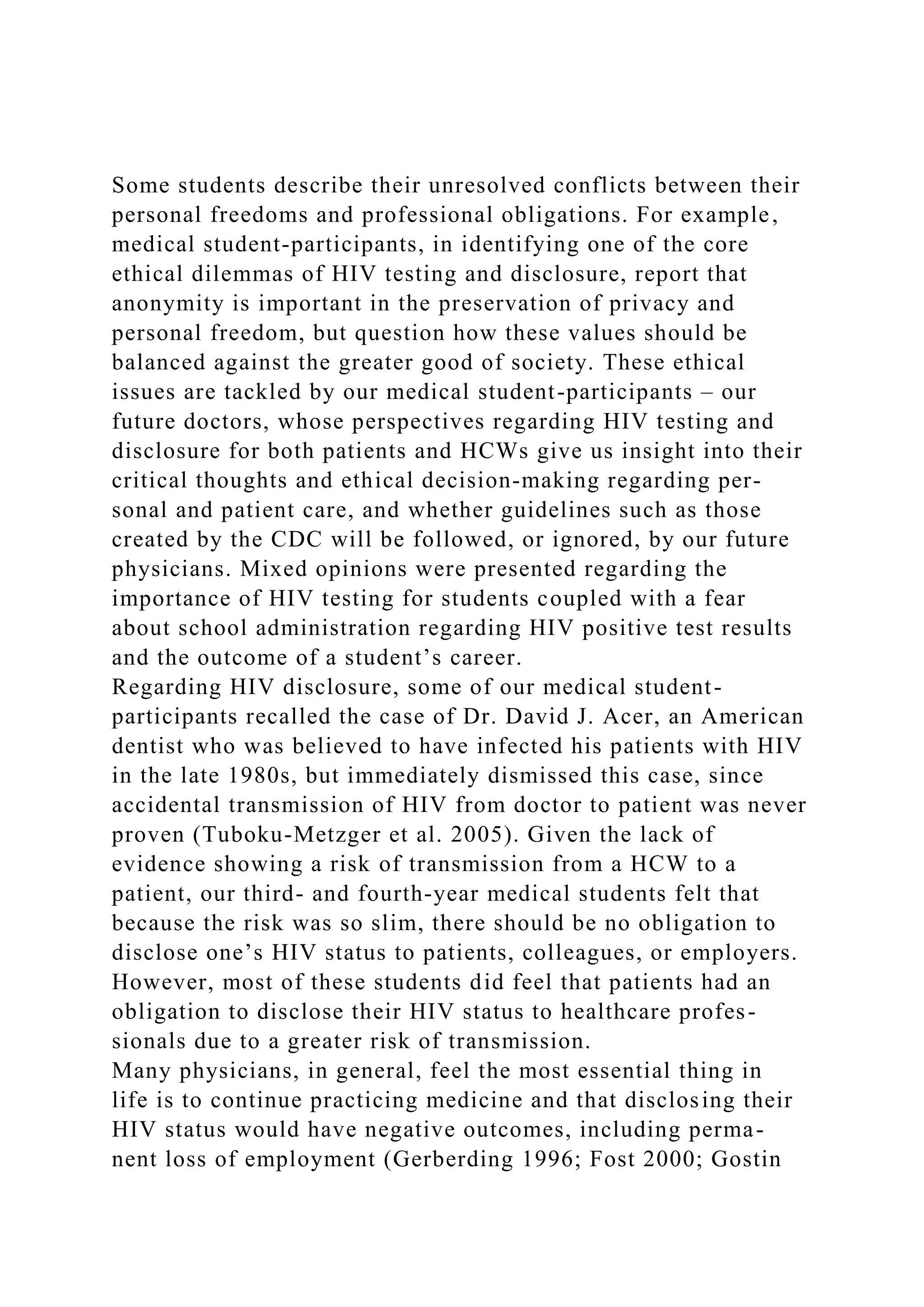 Some students describe their unresolved conflicts between their
personal freedoms and professional obligations. For example,
medical student-participants, in identifying one of the core
ethical dilemmas of HIV testing and disclosure, report that
anonymity is important in the preservation of privacy and
personal freedom, but question how these values should be
balanced against the greater good of society. These ethical
issues are tackled by our medical student-participants – our
future doctors, whose perspectives regarding HIV testing and
disclosure for both patients and HCWs give us insight into their
critical thoughts and ethical decision-making regarding per-
sonal and patient care, and whether guidelines such as those
created by the CDC will be followed, or ignored, by our future
physicians. Mixed opinions were presented regarding the
importance of HIV testing for students coupled with a fear
about school administration regarding HIV positive test results
and the outcome of a student’s career.
Regarding HIV disclosure, some of our medical student-
participants recalled the case of Dr. David J. Acer, an American
dentist who was believed to have infected his patients with HIV
in the late 1980s, but immediately dismissed this case, since
accidental transmission of HIV from doctor to patient was never
proven (Tuboku-Metzger et al. 2005). Given the lack of
evidence showing a risk of transmission from a HCW to a
patient, our third- and fourth-year medical students felt that
because the risk was so slim, there should be no obligation to
disclose one’s HIV status to patients, colleagues, or employers.
However, most of these students did feel that patients had an
obligation to disclose their HIV status to healthcare profes-
sionals due to a greater risk of transmission.
Many physicians, in general, feel the most essential thing in
life is to continue practicing medicine and that disclosing their
HIV status would have negative outcomes, including perma-
nent loss of employment (Gerberding 1996; Fost 2000; Gostin
 