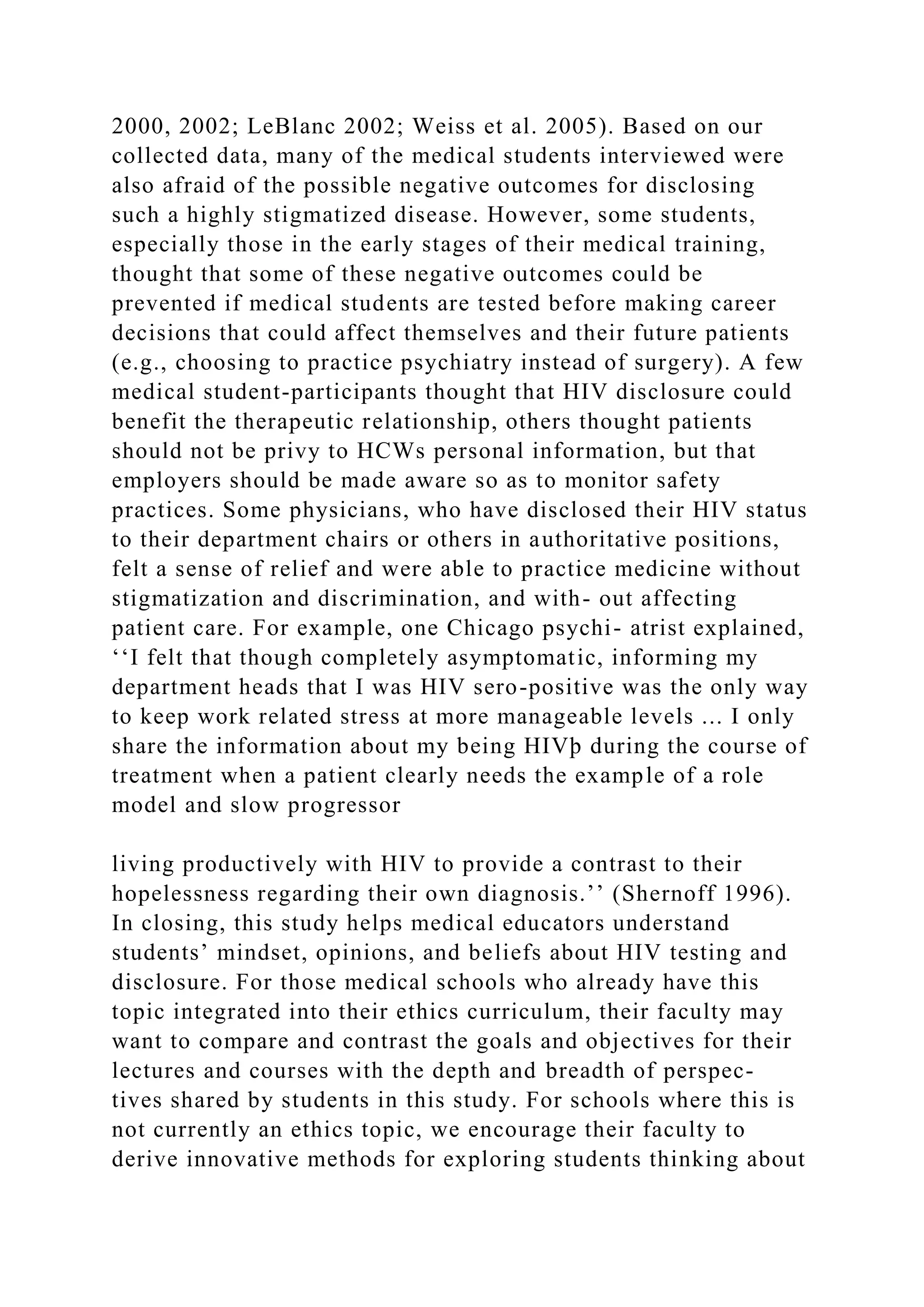 2000, 2002; LeBlanc 2002; Weiss et al. 2005). Based on our
collected data, many of the medical students interviewed were
also afraid of the possible negative outcomes for disclosing
such a highly stigmatized disease. However, some students,
especially those in the early stages of their medical training,
thought that some of these negative outcomes could be
prevented if medical students are tested before making career
decisions that could affect themselves and their future patients
(e.g., choosing to practice psychiatry instead of surgery). A few
medical student-participants thought that HIV disclosure could
benefit the therapeutic relationship, others thought patients
should not be privy to HCWs personal information, but that
employers should be made aware so as to monitor safety
practices. Some physicians, who have disclosed their HIV status
to their department chairs or others in authoritative positions,
felt a sense of relief and were able to practice medicine without
stigmatization and discrimination, and with- out affecting
patient care. For example, one Chicago psychi- atrist explained,
‘‘I felt that though completely asymptomatic, informing my
department heads that I was HIV sero-positive was the only way
to keep work related stress at more manageable levels ... I only
share the information about my being HIVþ during the course of
treatment when a patient clearly needs the example of a role
model and slow progressor
living productively with HIV to provide a contrast to their
hopelessness regarding their own diagnosis.’’ (Shernoff 1996).
In closing, this study helps medical educators understand
students’ mindset, opinions, and beliefs about HIV testing and
disclosure. For those medical schools who already have this
topic integrated into their ethics curriculum, their faculty may
want to compare and contrast the goals and objectives for their
lectures and courses with the depth and breadth of perspec-
tives shared by students in this study. For schools where this is
not currently an ethics topic, we encourage their faculty to
derive innovative methods for exploring students thinking about
 