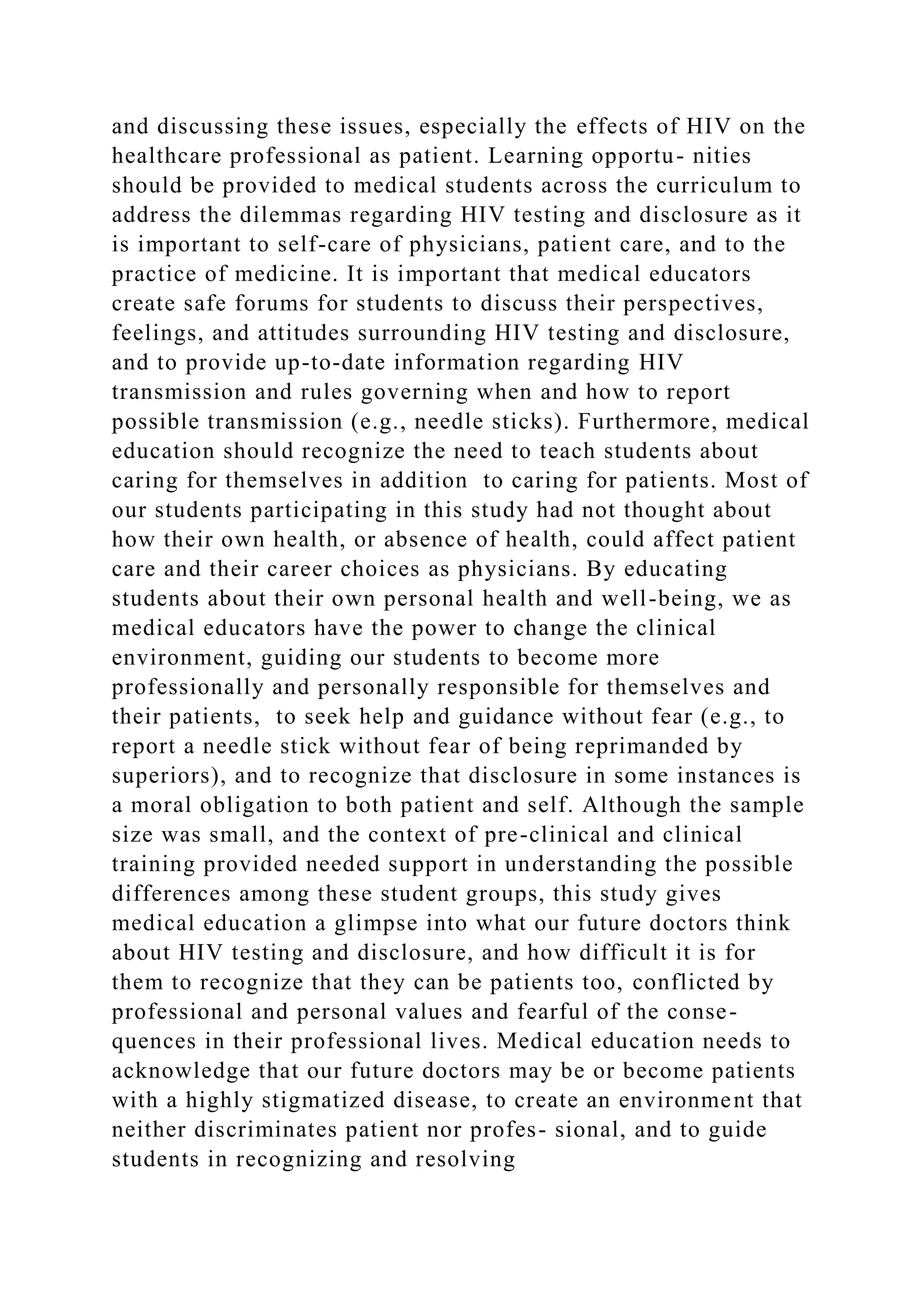 and discussing these issues, especially the effects of HIV on the
healthcare professional as patient. Learning opportu- nities
should be provided to medical students across the curriculum to
address the dilemmas regarding HIV testing and disclosure as it
is important to self-care of physicians, patient care, and to the
practice of medicine. It is important that medical educators
create safe forums for students to discuss their perspectives,
feelings, and attitudes surrounding HIV testing and disclosure,
and to provide up-to-date information regarding HIV
transmission and rules governing when and how to report
possible transmission (e.g., needle sticks). Furthermore, medical
education should recognize the need to teach students about
caring for themselves in addition to caring for patients. Most of
our students participating in this study had not thought about
how their own health, or absence of health, could affect patient
care and their career choices as physicians. By educating
students about their own personal health and well-being, we as
medical educators have the power to change the clinical
environment, guiding our students to become more
professionally and personally responsible for themselves and
their patients, to seek help and guidance without fear (e.g., to
report a needle stick without fear of being reprimanded by
superiors), and to recognize that disclosure in some instances is
a moral obligation to both patient and self. Although the sample
size was small, and the context of pre-clinical and clinical
training provided needed support in understanding the possible
differences among these student groups, this study gives
medical education a glimpse into what our future doctors think
about HIV testing and disclosure, and how difficult it is for
them to recognize that they can be patients too, conflicted by
professional and personal values and fearful of the conse-
quences in their professional lives. Medical education needs to
acknowledge that our future doctors may be or become patients
with a highly stigmatized disease, to create an environment that
neither discriminates patient nor profes- sional, and to guide
students in recognizing and resolving
 