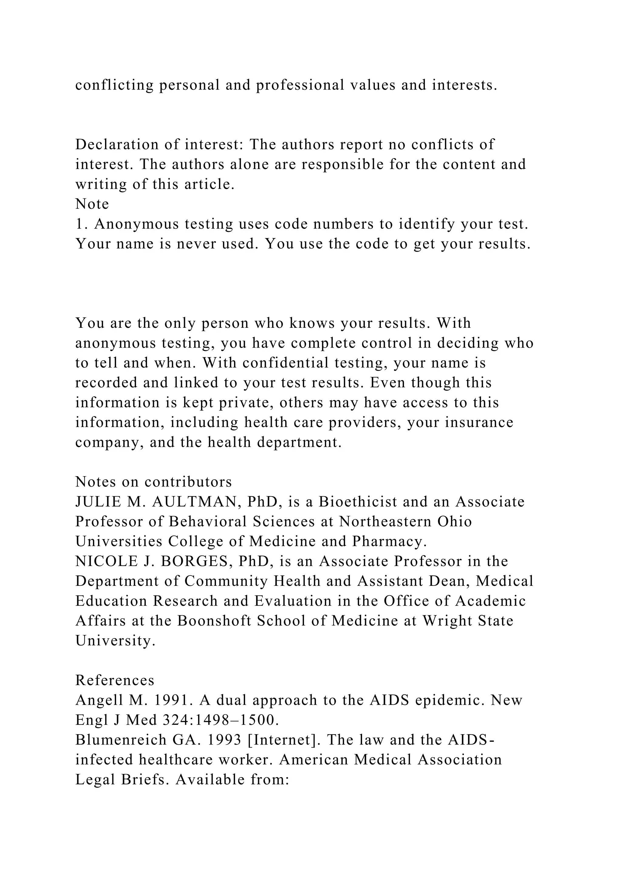 conflicting personal and professional values and interests.
Declaration of interest: The authors report no conflicts of
interest. The authors alone are responsible for the content and
writing of this article.
Note
1. Anonymous testing uses code numbers to identify your test.
Your name is never used. You use the code to get your results.
You are the only person who knows your results. With
anonymous testing, you have complete control in deciding who
to tell and when. With confidential testing, your name is
recorded and linked to your test results. Even though this
information is kept private, others may have access to this
information, including health care providers, your insurance
company, and the health department.
Notes on contributors
JULIE M. AULTMAN, PhD, is a Bioethicist and an Associate
Professor of Behavioral Sciences at Northeastern Ohio
Universities College of Medicine and Pharmacy.
NICOLE J. BORGES, PhD, is an Associate Professor in the
Department of Community Health and Assistant Dean, Medical
Education Research and Evaluation in the Office of Academic
Affairs at the Boonshoft School of Medicine at Wright State
University.
References
Angell M. 1991. A dual approach to the AIDS epidemic. New
Engl J Med 324:1498–1500.
Blumenreich GA. 1993 [Internet]. The law and the AIDS-
infected healthcare worker. American Medical Association
Legal Briefs. Available from:
 