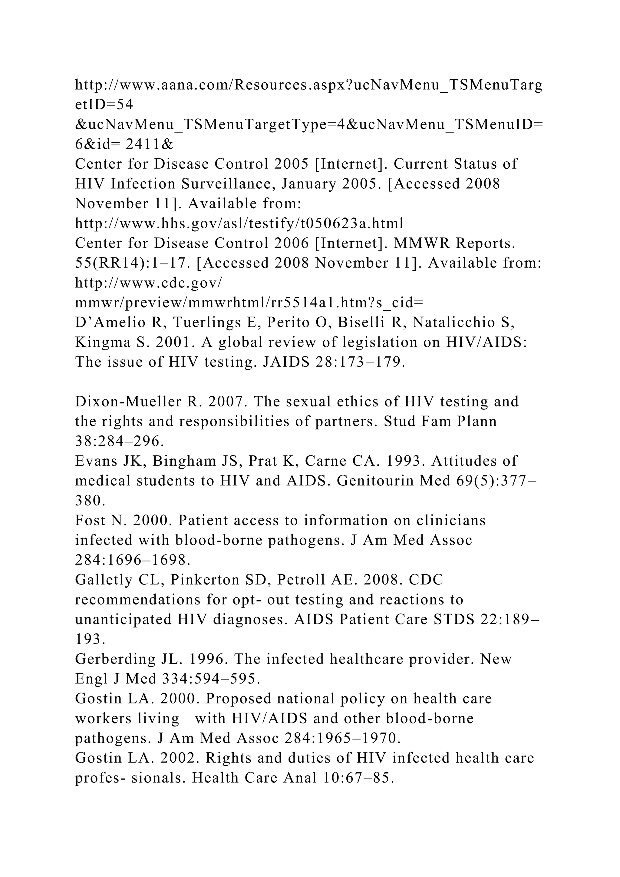 http://www.aana.com/Resources.aspx?ucNavMenu_TSMenuTarg
etID=54
&ucNavMenu_TSMenuTargetType=4&ucNavMenu_TSMenuID=
6&id= 2411&
Center for Disease Control 2005 [Internet]. Current Status of
HIV Infection Surveillance, January 2005. [Accessed 2008
November 11]. Available from:
http://www.hhs.gov/asl/testify/t050623a.html
Center for Disease Control 2006 [Internet]. MMWR Reports.
55(RR14):1–17. [Accessed 2008 November 11]. Available from:
http://www.cdc.gov/
mmwr/preview/mmwrhtml/rr5514a1.htm?s_cid=
D’Amelio R, Tuerlings E, Perito O, Biselli R, Natalicchio S,
Kingma S. 2001. A global review of legislation on HIV/AIDS:
The issue of HIV testing. JAIDS 28:173–179.
Dixon-Mueller R. 2007. The sexual ethics of HIV testing and
the rights and responsibilities of partners. Stud Fam Plann
38:284–296.
Evans JK, Bingham JS, Prat K, Carne CA. 1993. Attitudes of
medical students to HIV and AIDS. Genitourin Med 69(5):377–
380.
Fost N. 2000. Patient access to information on clinicians
infected with blood-borne pathogens. J Am Med Assoc
284:1696–1698.
Galletly CL, Pinkerton SD, Petroll AE. 2008. CDC
recommendations for opt- out testing and reactions to
unanticipated HIV diagnoses. AIDS Patient Care STDS 22:189–
193.
Gerberding JL. 1996. The infected healthcare provider. New
Engl J Med 334:594–595.
Gostin LA. 2000. Proposed national policy on health care
workers living with HIV/AIDS and other blood-borne
pathogens. J Am Med Assoc 284:1965–1970.
Gostin LA. 2002. Rights and duties of HIV infected health care
profes- sionals. Health Care Anal 10:67–85.
 