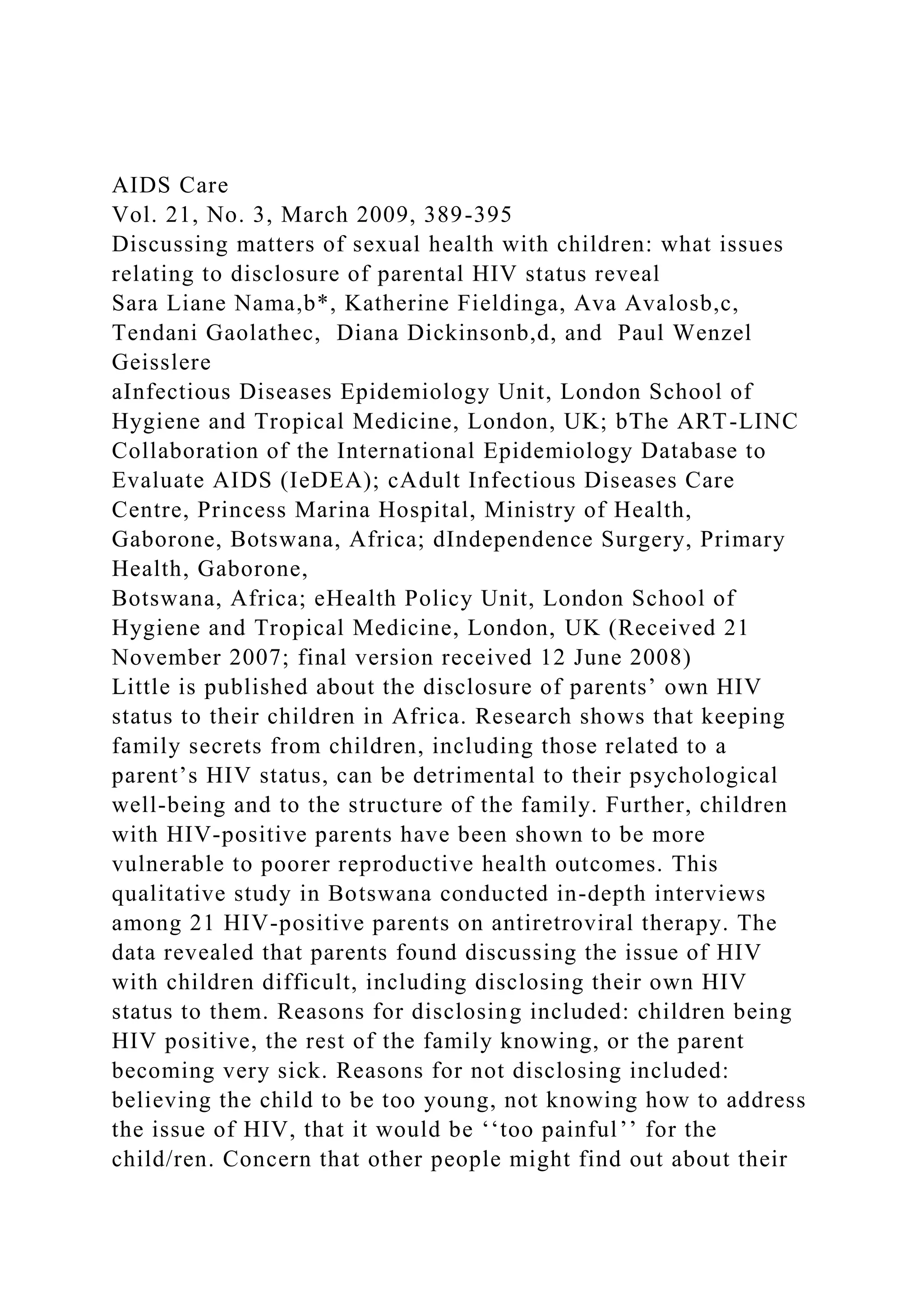 AIDS Care
Vol. 21, No. 3, March 2009, 389-395
Discussing matters of sexual health with children: what issues
relating to disclosure of parental HIV status reveal
Sara Liane Nama,b*, Katherine Fieldinga, Ava Avalosb,c,
Tendani Gaolathec, Diana Dickinsonb,d, and Paul Wenzel
Geisslere
aInfectious Diseases Epidemiology Unit, London School of
Hygiene and Tropical Medicine, London, UK; bThe ART-LINC
Collaboration of the International Epidemiology Database to
Evaluate AIDS (IeDEA); cAdult Infectious Diseases Care
Centre, Princess Marina Hospital, Ministry of Health,
Gaborone, Botswana, Africa; dIndependence Surgery, Primary
Health, Gaborone,
Botswana, Africa; eHealth Policy Unit, London School of
Hygiene and Tropical Medicine, London, UK (Received 21
November 2007; final version received 12 June 2008)
Little is published about the disclosure of parents’ own HIV
status to their children in Africa. Research shows that keeping
family secrets from children, including those related to a
parent’s HIV status, can be detrimental to their psychological
well-being and to the structure of the family. Further, children
with HIV-positive parents have been shown to be more
vulnerable to poorer reproductive health outcomes. This
qualitative study in Botswana conducted in-depth interviews
among 21 HIV-positive parents on antiretroviral therapy. The
data revealed that parents found discussing the issue of HIV
with children difficult, including disclosing their own HIV
status to them. Reasons for disclosing included: children being
HIV positive, the rest of the family knowing, or the parent
becoming very sick. Reasons for not disclosing included:
believing the child to be too young, not knowing how to address
the issue of HIV, that it would be ‘‘too painful’’ for the
child/ren. Concern that other people might find out about their
 