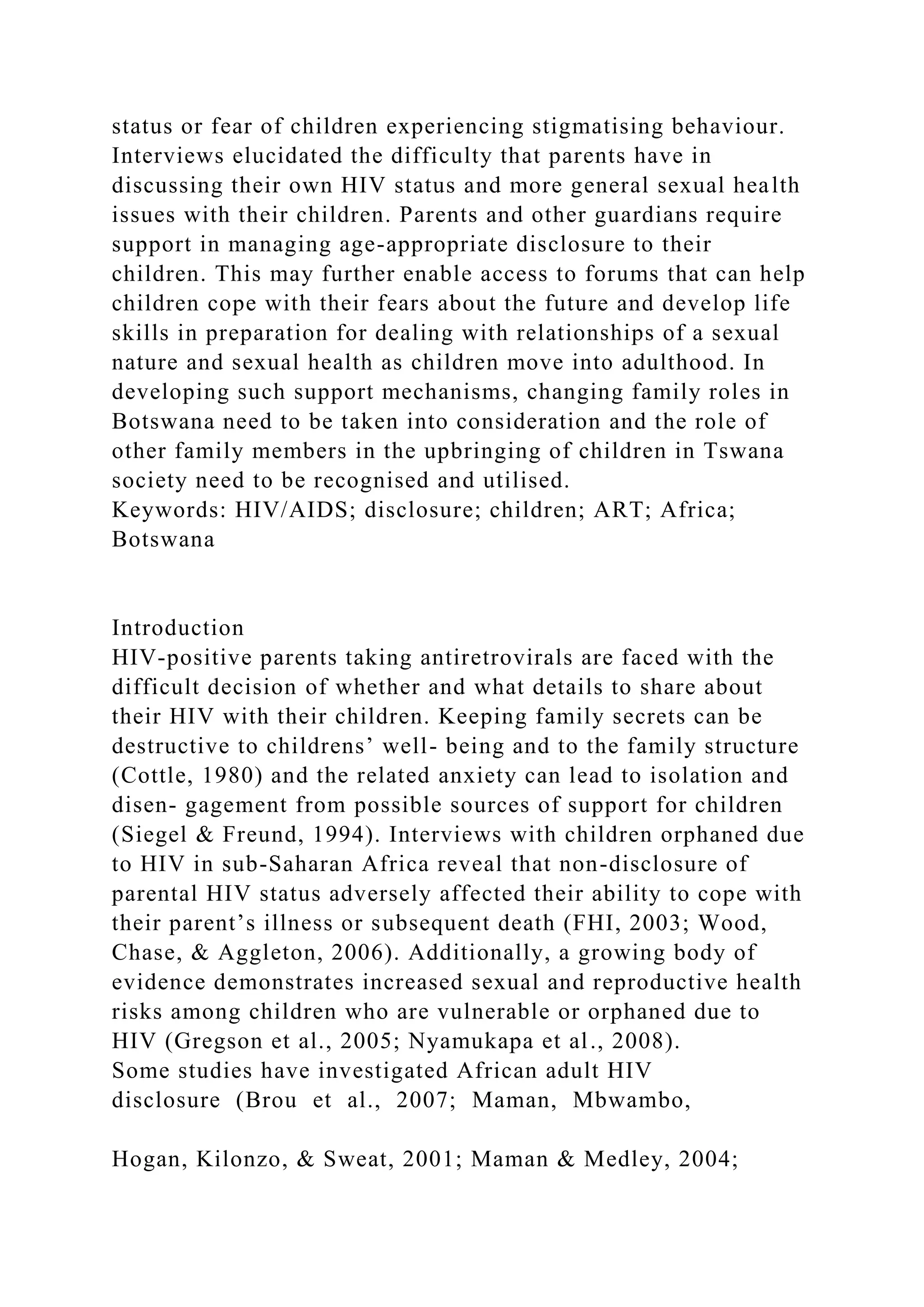 status or fear of children experiencing stigmatising behaviour.
Interviews elucidated the difficulty that parents have in
discussing their own HIV status and more general sexual health
issues with their children. Parents and other guardians require
support in managing age-appropriate disclosure to their
children. This may further enable access to forums that can help
children cope with their fears about the future and develop life
skills in preparation for dealing with relationships of a sexual
nature and sexual health as children move into adulthood. In
developing such support mechanisms, changing family roles in
Botswana need to be taken into consideration and the role of
other family members in the upbringing of children in Tswana
society need to be recognised and utilised.
Keywords: HIV/AIDS; disclosure; children; ART; Africa;
Botswana
Introduction
HIV-positive parents taking antiretrovirals are faced with the
difficult decision of whether and what details to share about
their HIV with their children. Keeping family secrets can be
destructive to childrens’ well- being and to the family structure
(Cottle, 1980) and the related anxiety can lead to isolation and
disen- gagement from possible sources of support for children
(Siegel & Freund, 1994). Interviews with children orphaned due
to HIV in sub-Saharan Africa reveal that non-disclosure of
parental HIV status adversely affected their ability to cope with
their parent’s illness or subsequent death (FHI, 2003; Wood,
Chase, & Aggleton, 2006). Additionally, a growing body of
evidence demonstrates increased sexual and reproductive health
risks among children who are vulnerable or orphaned due to
HIV (Gregson et al., 2005; Nyamukapa et al., 2008).
Some studies have investigated African adult HIV
disclosure (Brou et al., 2007; Maman, Mbwambo,
Hogan, Kilonzo, & Sweat, 2001; Maman & Medley, 2004;
 